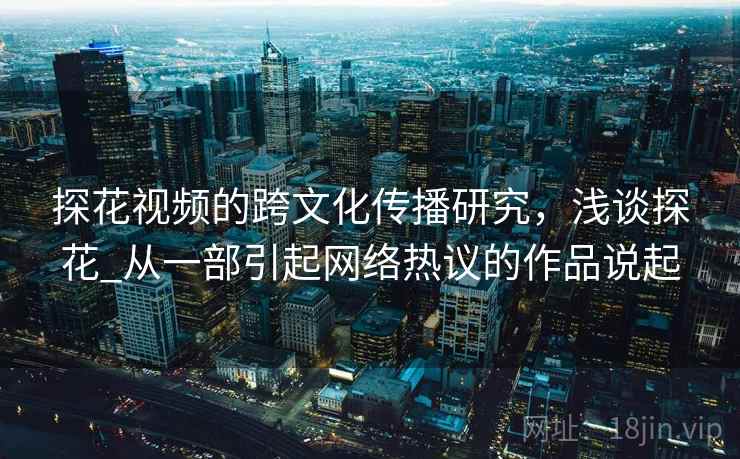 探花视频的跨文化传播研究，浅谈探花_从一部引起网络热议的作品说起