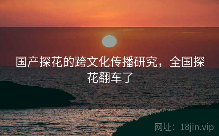 国产探花的跨文化传播研究，全国探花翻车了