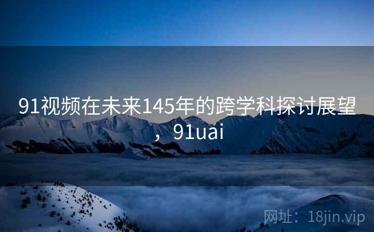 91视频在未来145年的跨学科探讨展望，91uai