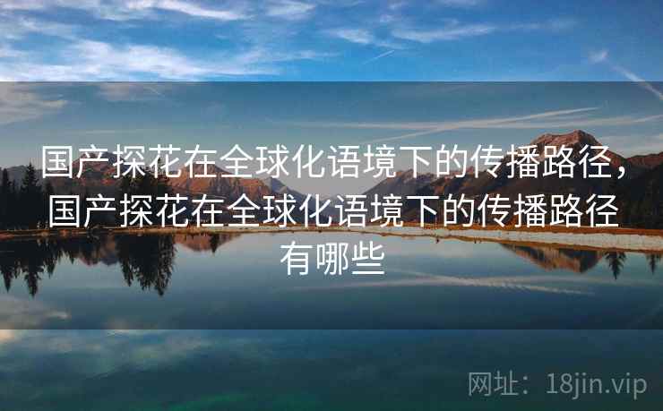 国产探花在全球化语境下的传播路径，国产探花在全球化语境下的传播路径有哪些